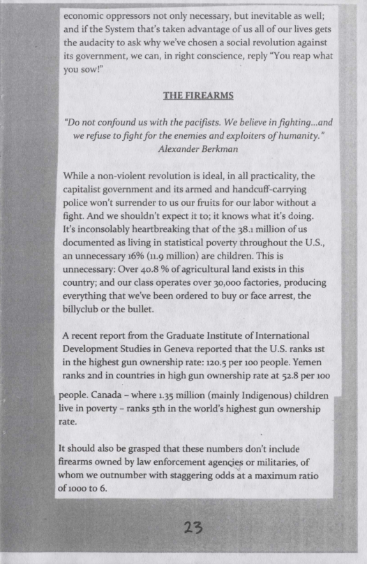 ‘economic oppressors not only necessary, but inevitable as well;  and if the System that’s taken advantage of us all of our lives gets the audacity to ask why we’ve chosen a social revolution against  its government, we can, in right conscience, reply “You reap what  you sow!"  THE FIREARMS  “Do not confound us with the pacifists. We believe in fighting...and we refuse to fight for the enemies and exploiters of humanity. Alexander Berkman  While a non-violent revolution is ideal, in all practicality, the capitalist government and its armed and handcuff-carrying police won’t surrender to us our fruits for our labor without a fight. And we shouldn’t expect it to; it knows what it’s doing. 1’ inconsolably heartbreaking that of the 38.1 million of us documented as living in statistical poverty throughout the US., an unnecessary 16% (.9 million) are children. This is unnecessary: Over 40.8 % of agricultural land exists in this country; and our class operates over 30,000 factories, producing everything that we’ve been ordered to buy o face arrest, the billyclub or the bullet.  Arecent report from the Graduate Institute of International Development Studies in Geneva reported that the U.S. ranks 15t in the highest gun ownership rate: 120.5 per 100 people. Yemen ranks 2nd in countries in high gun ownership rate at 52.8 per 100  people. Canada - where 135 million (mainly Indigenous) children  live in poverty - ranks sth in the world’s highest gun ownership rate.  It should also be grasped that these numbers don’t include firearms owned by law enforcement agencies or militaries, of ‘whom we outnumber with staggering odds at a maximum ratio of 1000 to 6. 